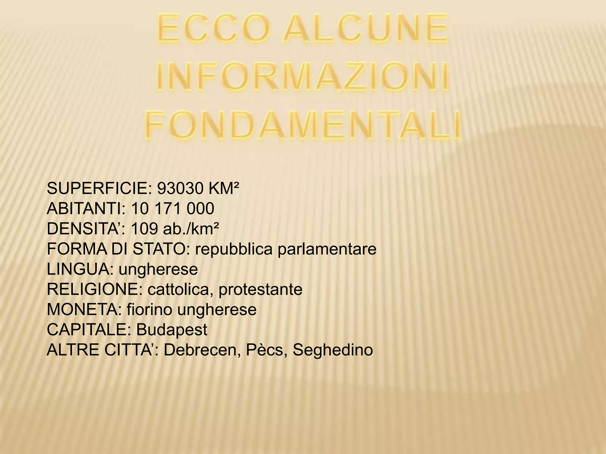 SUPERFICIE: 93030 KM²
ABITANTI: 10 171 000
DENSITA’: 109 ab./km²
FORMA DI STATO: repubblica parlamentare
LINGUA: ungherese
RELIGIONE: cattolica, protestante
MONETA: fiorino ungherese
CAPITALE: Budapest
ALTRE CITTA’: Debrecen, Pècs, Seghedino
 