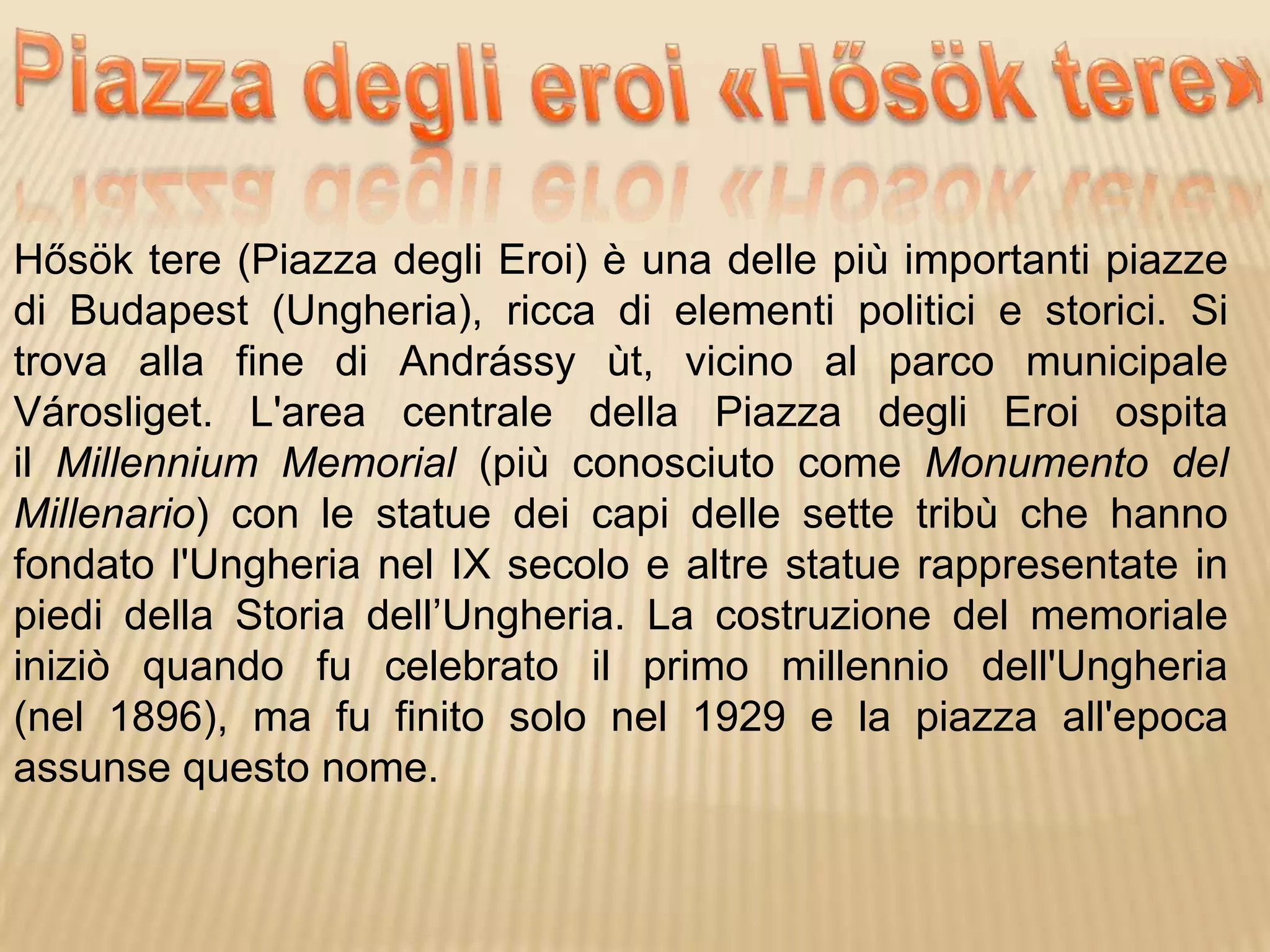 Hősök tere (Piazza degli Eroi) è una delle più importanti piazze
di Budapest (Ungheria), ricca di elementi politici e storici. Si
trova alla fine di Andrássy ùt, vicino al parco municipale
Városliget. L'area centrale della Piazza degli Eroi ospita
il Millennium Memorial (più conosciuto come Monumento del
Millenario) con le statue dei capi delle sette tribù che hanno
fondato l'Ungheria nel IX secolo e altre statue rappresentate in
piedi della Storia dell’Ungheria. La costruzione del memoriale
iniziò quando fu celebrato il primo millennio dell'Ungheria
(nel 1896), ma fu finito solo nel 1929 e la piazza all'epoca
assunse questo nome.
 