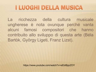 La ricchezza della cultura musicale
ungherese è nota ovunque perché vanta
alcuni famosi compositori che hanno
contribuito allo sviluppo di questa arte (Béla
Bartòk, György Ligeti, Franz Lizst).
https://www.youtube.com/watch?v=eEbIBjqrZOY
 