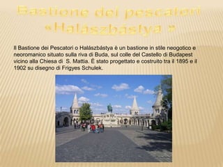 Il Bastione dei Pescatori o Halászbástya è un bastione in stile neogotico e
neoromanico situato sulla riva di Buda, sul colle del Castello di Budapest
vicino alla Chiesa di S. Mattia. È stato progettato e costruito tra il 1895 e il
1902 su disegno di Frigyes Schulek.
 