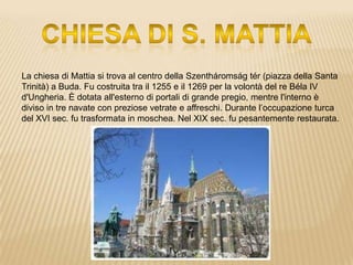 La chiesa di Mattia si trova al centro della Szentháromság tér (piazza della Santa
Trinità) a Buda. Fu costruita tra il 1255 e il 1269 per la volontà del re Béla IV
d'Ungheria. È dotata all'esterno di portali di grande pregio, mentre l'interno è
diviso in tre navate con preziose vetrate e affreschi. Durante l’occupazione turca
del XVI sec. fu trasformata in moschea. Nel XIX sec. fu pesantemente restaurata.
 