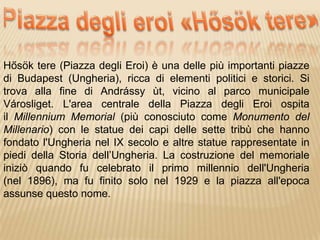Hősök tere (Piazza degli Eroi) è una delle più importanti piazze
di Budapest (Ungheria), ricca di elementi politici e storici. Si
trova alla fine di Andrássy ùt, vicino al parco municipale
Városliget. L'area centrale della Piazza degli Eroi ospita
il Millennium Memorial (più conosciuto come Monumento del
Millenario) con le statue dei capi delle sette tribù che hanno
fondato l'Ungheria nel IX secolo e altre statue rappresentate in
piedi della Storia dell’Ungheria. La costruzione del memoriale
iniziò quando fu celebrato il primo millennio dell'Ungheria
(nel 1896), ma fu finito solo nel 1929 e la piazza all'epoca
assunse questo nome.
 