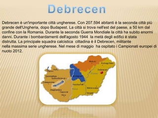 Debrecen è un'importante città ungherese. Con 207.594 abitanti è la seconda città più
grande dell'Ungheria, dopo Budapest. La città si trova nell'est del paese, a 50 km dal
confine con la Romania. Durante la seconda Guerra Mondiale la città ha subito enormi
danni. Durante i bombardamenti dell'agosto 1944 la metà degli edifici è stata
distrutta. La principale squadra calcistica cittadina è il Debrecen, militante
nella massima serie ungherese. Nel mese di maggio ha ospitato i Campionati europei di
nuoto 2012.
 