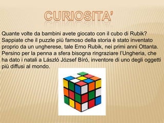 Quante volte da bambini avete giocato con il cubo di Rubik?
Sappiate che il puzzle più famoso della storia è stato inventato
proprio da un ungherese, tale Erno Rubik, nei primi anni Ottanta.
Persino per la penna a sfera bisogna ringraziare l’Ungheria, che
ha dato i natali a László József Bíró, inventore di uno degli oggetti
più diffusi al mondo.
 