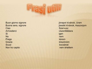 Buon giorno signore jònapot kìvànok, Uram
Buona sera, signore jòestèt kìvànok, Asszonjom
Ciao Szervusz
Arrivederci viszontlàtàsra
Si igen
No nem
Prego kèrem
Grazie köszönöm
Scusi bocsànat
Non ho capito nem èrtettem
 