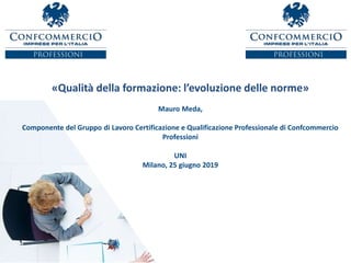 «Qualità della formazione: l’evoluzione delle norme»
Mauro Meda,
Componente del Gruppo di Lavoro Certificazione e Qualificazione Professionale di Confcommercio
Professioni
UNI
Milano, 25 giugno 2019
 