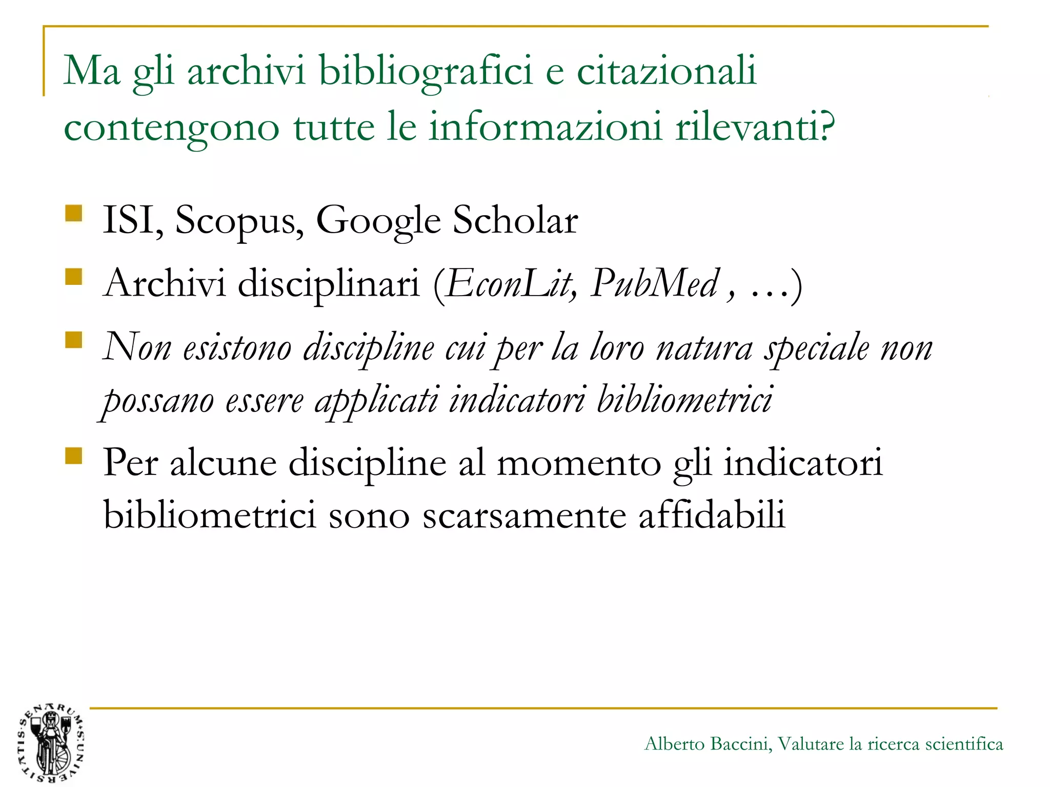 Alberto Baccini, Valutare la ricerca scientifica
Ma gli archivi bibliografici e citazionali
contengono tutte le informazioni rilevanti?
 ISI, Scopus, Google Scholar
 Archivi disciplinari (EconLit, PubMed , …)
 Non esistono discipline cui per la loro natura speciale non
possano essere applicati indicatori bibliometrici
 Per alcune discipline al momento gli indicatori
bibliometrici sono scarsamente affidabili
 