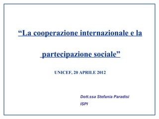 “La cooperazione internazionale e la

      partecipazione sociale”

          UNICEF, 20 APRILE 2012




                     Dott.ssa Stefania Paradisi
                     ISPI
 