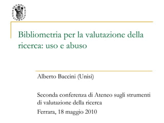 Bibliometria per la valutazione della
ricerca: uso e abuso
Alberto Baccini (Unisi)
Seconda conferenza di Ateneo sugli strumenti
di valutazione della ricerca
Ferrara, 18 maggio 2010
 