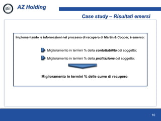 10
AZ Holding
Case study – Risultati emersi
Implementando le informazioni nel processo di recupero di Martin & Cooper, è emerso:
Miglioramento in termini % della contattabilità del soggetto;
Miglioramento in termini % della profilazione del soggetto;
Miglioramento in termini % delle curve di recupero.
 