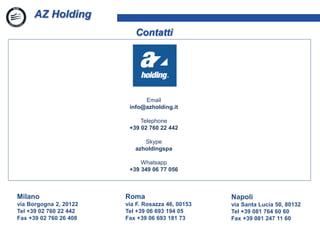 1
AZ Holding
Contatti
Milano
via Borgogna 2, 20122
Tel +39 02 760 22 442
Fax +39 02 760 26 408
Napoli
via Santa Lucia 50, 80132
Tel +39 081 764 60 60
Fax +39 081 247 11 60
Roma
via F. Rosazza 46, 00153
Tel +39 06 693 194 05
Fax +39 06 693 181 73
Email
info@azholding.it
Telephone
+39 02 760 22 442
Skype
azholdingspa
Whatsapp
+39 349 06 77 056
 