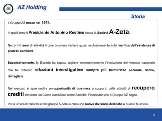 2
Il Gruppo AZ nasce nel 1974.
In quell’anno il Presidente Antonino Restino fonda la Società A-Zeta.
Nei primi anni di attività il core business verteva quasi esclusivamente sulla verifica dell’esistenza di
protesti cambiari.
Successivamente, la Società ha saputo cogliere tempestivamente l’evoluzione del mercato nazionale
che ha richiesto relazioni investigative sempre più numerose accurate, ricche,
dettagliate.
Nel mercato si apre inoltre un’opportunità di business a supporto delle attività di recupero
crediti richieste da Clienti classificati come Banche, Finanziarie che il Gruppo AZ coglie.
Inizia un’era di crescita e nel gruppo A Zeta si crea una nuova divisione dedicata a questo business.
AZ Holding
Storia
 