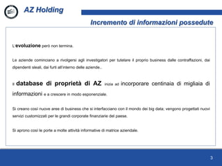3
L’evoluzione però non termina.
Le aziende cominciano a rivolgersi agli investigatori per tutelare il proprio business dalle contraffazioni, dai
dipendenti sleali, dai furti all’interno delle aziende..
Il database di proprietà di AZ inizia ad incorporare centinaia di migliaia di
informazioni e a crescere in modo esponenziale.
Si creano così nuove aree di business che si interfacciano con il mondo dei big data; vengono progettati nuovi
servizi customizzati per le grandi corporate finanziarie del paese.
Si aprono così le porte a molte attività informative di matrice aziendale.
AZ Holding
Incremento di informazioni possedute
 