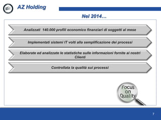 7
AZ Holding
Nel 2014…
Analizzati 140.000 profili economico finanziari di soggetti al mese
Implementati sistemi IT volti alla semplificazione dei processi
Elaborate ed analizzate le statistiche sulle informazioni fornite ai nostri
Clienti
Controllata la qualità sui processi
 