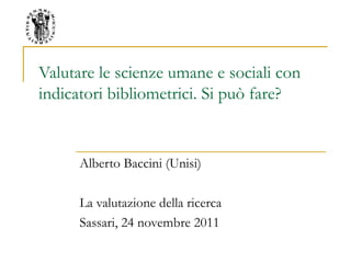 Valutare le scienze umane e sociali con
indicatori bibliometrici. Si può fare?
Alberto Baccini (Unisi)
La valutazione della ricerca
Sassari, 24 novembre 2011
 