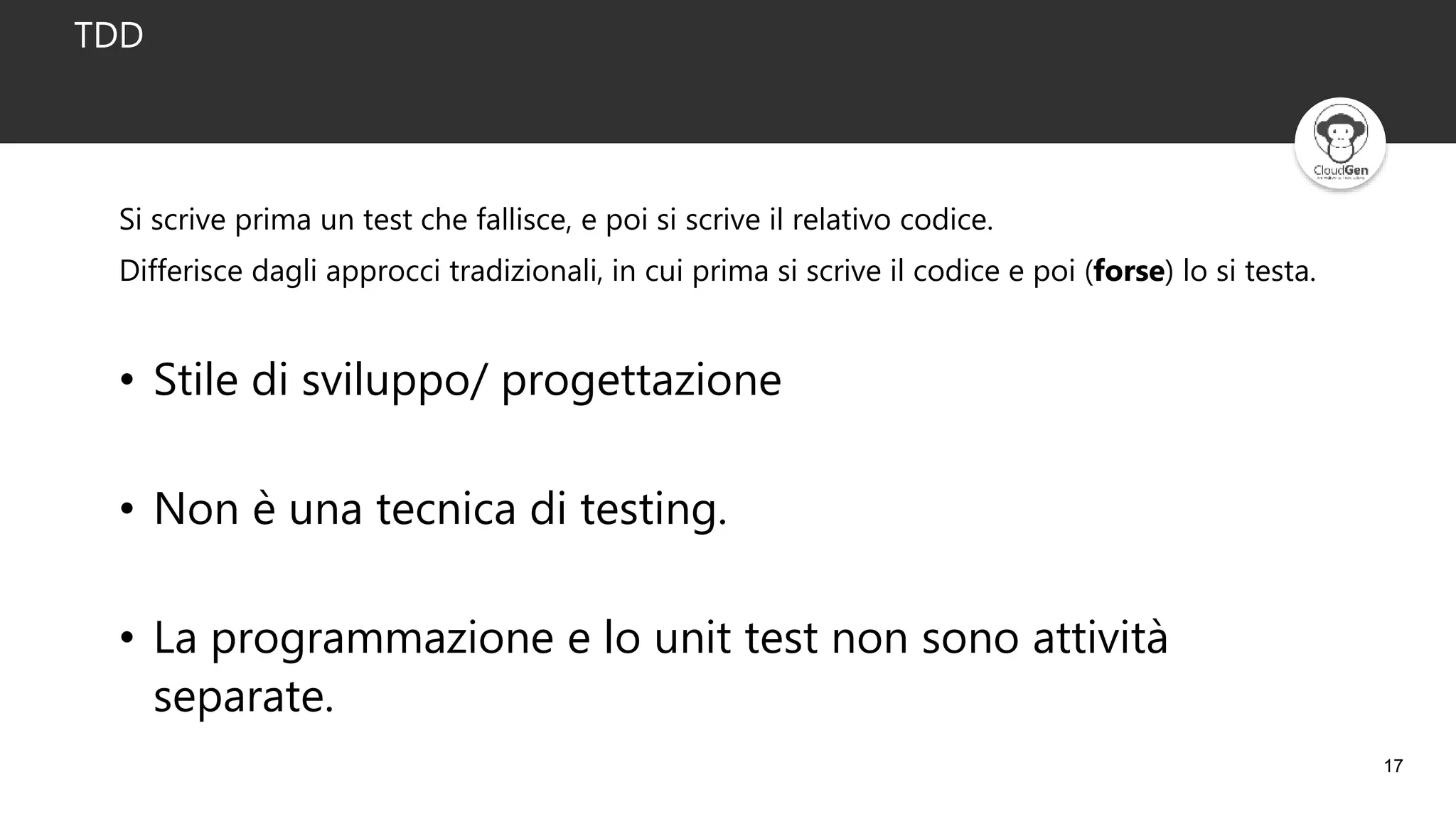 17
TDD
• Stile di sviluppo/ progettazione
• Non è una tecnica di testing.
• La programmazione e lo unit test non sono attività
separate.
Si scrive prima un test che fallisce, e poi si scrive il relativo codice.
Differisce dagli approcci tradizionali, in cui prima si scrive il codice e poi (forse) lo si testa.
 