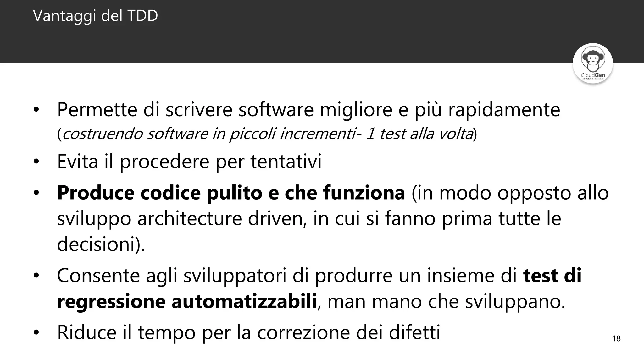 18
Vantaggi del TDD
• Permette di scrivere software migliore e più rapidamente
(costruendo software in piccoli incrementi- 1 test alla volta)
• Evita il procedere per tentativi
• Produce codice pulito e che funziona (in modo opposto allo
sviluppo architecture driven, in cui si fanno prima tutte le
decisioni).
• Consente agli sviluppatori di produrre un insieme di test di
regressione automatizzabili, man mano che sviluppano.
• Riduce il tempo per la correzione dei difetti
 