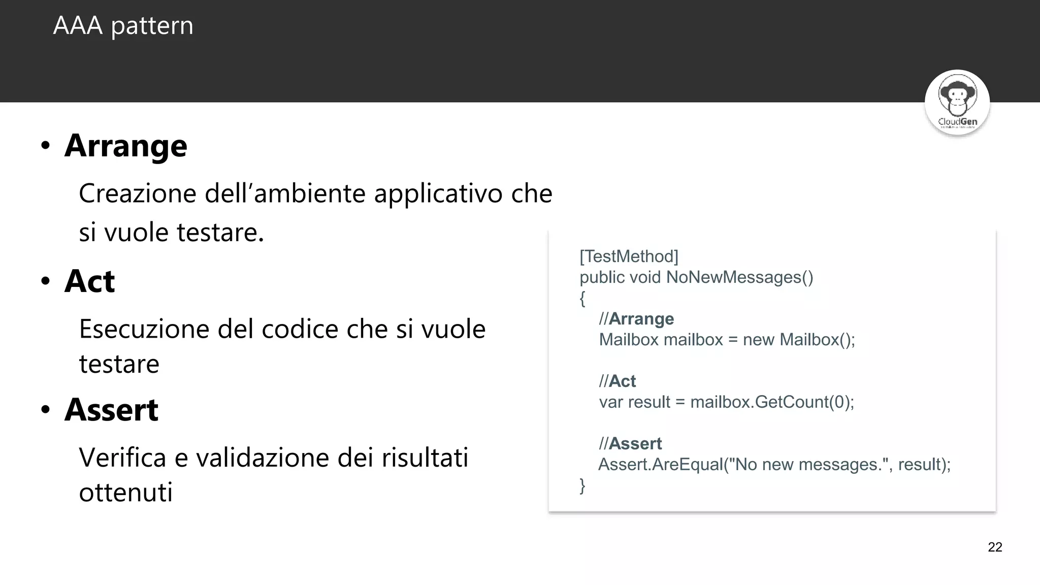 22
AAA pattern
• Arrange
Creazione dell’ambiente applicativo che
si vuole testare.
• Act
Esecuzione del codice che si vuole
testare
• Assert
Verifica e validazione dei risultati
ottenuti
[TestMethod]
public void NoNewMessages()
{
//Arrange
Mailbox mailbox = new Mailbox();
//Act
var result = mailbox.GetCount(0);
//Assert
Assert.AreEqual("No new messages.", result);
}
 