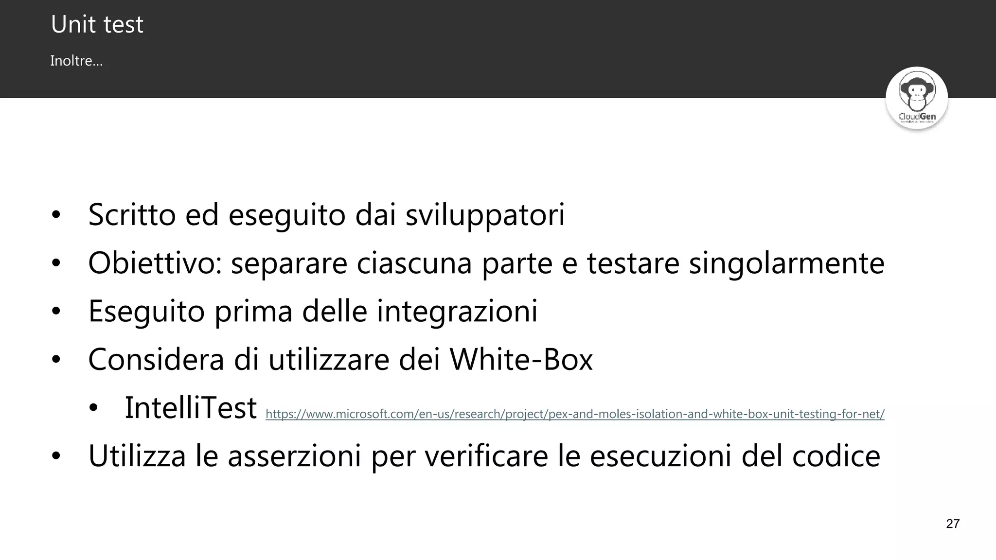 27
Unit test
Inoltre…
• Scritto ed eseguito dai sviluppatori
• Obiettivo: separare ciascuna parte e testare singolarmente
• Eseguito prima delle integrazioni
• Considera di utilizzare dei White-Box
• IntelliTest https://www.microsoft.com/en-us/research/project/pex-and-moles-isolation-and-white-box-unit-testing-for-net/
• Utilizza le asserzioni per verificare le esecuzioni del codice
 