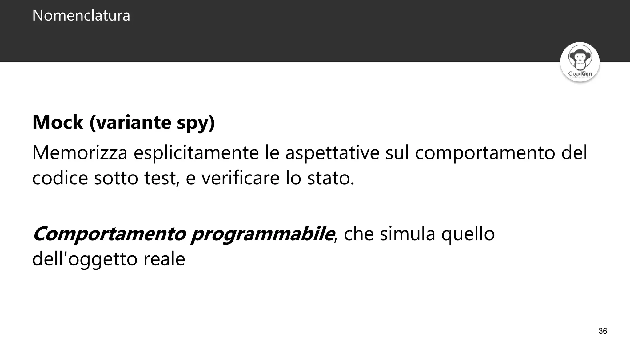 36
Nomenclatura
Mock (variante spy)
Memorizza esplicitamente le aspettative sul comportamento del
codice sotto test, e verificare lo stato.
Comportamento programmabile, che simula quello
dell'oggetto reale
 