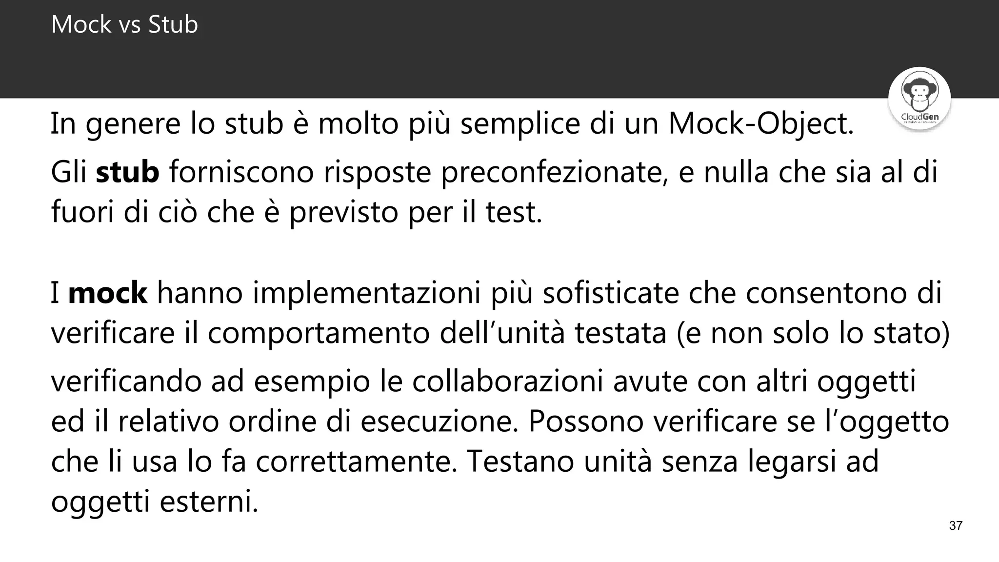 37
Mock vs Stub
In genere lo stub è molto più semplice di un Mock-Object.
Gli stub forniscono risposte preconfezionate, e nulla che sia al di
fuori di ciò che è previsto per il test.
I mock hanno implementazioni più sofisticate che consentono di
verificare il comportamento dell’unità testata (e non solo lo stato)
verificando ad esempio le collaborazioni avute con altri oggetti
ed il relativo ordine di esecuzione. Possono verificare se l’oggetto
che li usa lo fa correttamente. Testano unità senza legarsi ad
oggetti esterni.
 