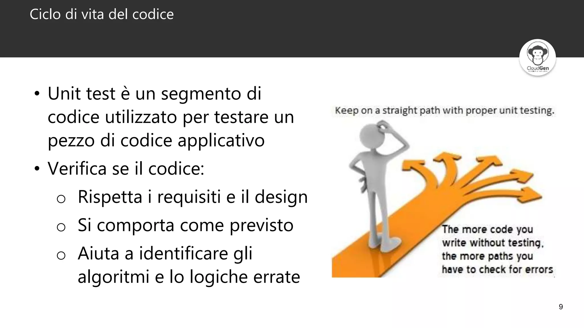 9
Ciclo di vita del codice
• Unit test è un segmento di
codice utilizzato per testare un
pezzo di codice applicativo
• Verifica se il codice:
o Rispetta i requisiti e il design
o Si comporta come previsto
o Aiuta a identificare gli
algoritmi e lo logiche errate
 