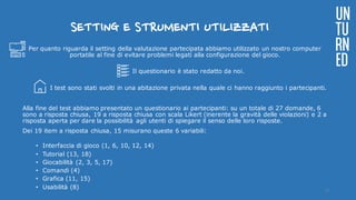 SETTING E STRUMENTI UTILIZZATI
Per quanto riguarda il setting della valutazione partecipata abbiamo utilizzato un nostro computer
portatile al fine di evitare problemi legati alla configurazione del gioco.
Il questionario è stato redatto da noi.
I test sono stati svolti in una abitazione privata nella quale ci hanno raggiunto i partecipanti.
Alla fine del test abbiamo presentato un questionario ai partecipanti: su un totale di 27 domande, 6
sono a risposta chiusa, 19 a risposta chiusa con scala Likert (inerente la gravità delle violazioni) e 2 a
risposta aperta per dare la possibilità agli utenti di spiegare il senso delle loro risposte.
Dei 19 item a risposta chiusa, 15 misurano queste 6 variabili:
• Interfaccia di gioco (1, 6, 10, 12, 14)
• Tutorial (13, 18)
• Giocabilità (2, 3, 5, 17)
• Comandi (4)
• Grafica (11, 15)
• Usabilità (8)
UN
TU
RN
ED
17
 
