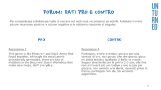FORUM: DATI PRO E CONTRO
PRO
Recensione 1
This game is like Minecraft and DayZ Arma Mod
fused together. Although the maps aren't
procedurally generated, there are lots of
modders in the Unturned Steam Workshop that
make new maps, stuff everyday.
CONTRO
Recensione A
Purtroppo, anche avendoci giocato per una
ventina di ore, non posso dire che questo gioco
mi abbia lasciato qualcosa di bello in mente.
Seppur divertente per le prime 2-3 ore, alla fine
non si troverà più un motivo e uno scopo per
giocare, non avendo una storia, essendo privo di
trama, purtroppo non sta più venendo
aggiornato.
UN
TU
RN
ED
Per completezza abbiamo pensato di cercare sul web cosa ne pensano gli utenti. Abbiamo trovato
alcune recensioni positive e alcune negative e le abbiamo riassunte di seguito:
28
 