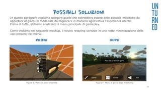 POSSIBILI SOLUZIONI
PRIMA DOPO
UN
TU
RN
ED
In questo paragrafo vogliamo spiegare quelle che potrebbero essere delle possibili modifiche da
apportare al gioco, in modo tale da migliorare in maniera significativa l’esperienza utente.
Prima di tutte, abbiamo analizzato il menu principale di gameplay.
Come vediamo nel seguente mockup, il nostro restyling consiste in una netta minimizzazione delle
voci presenti nel menu:
Figura 6: Menu di gioco originale Figura 7: Menu di gioco dopo il restyling
29
 