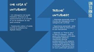 PERCHE’
UNTURNED?
- Interesse personale verso il
mondo dei videogiochi e la
categoria dei survival
- Esperienza personale della
versione beta di Unturned e
le sue meccaniche
- Essendo un “free to play”
in fase di sviluppo, cioè un
gioco che ancora non è stato
completato abbiamo
riscontrato diverse
problematiche che possono
minare l’esperienza di gioco
rendendola frustrante, oltre
a rischiare l’allontanamento
di nuovi potenziali giocatori
UN
TU
RN
ED
CHE COSA E’
UNTURNED?
- Un videogame nel quale
l’obiettivo primario è la
sopravvivenza in un mondo
in cui le condizioni di vita
sono avverse
- Totalmente online e fruibile
tramite la piattaforma
digitale Steam
3
 