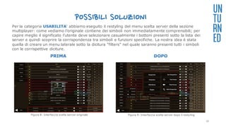POSSIBILI SOLUZIONI
PRIMA DOPO
UN
TU
RN
ED
Per la categoria USABILITA’ abbiamo eseguito il restyling del menu scelta server della sezione
multiplayer: come vediamo l’originale contiene dei simboli non immediatamente comprensibili; per
capire meglio il significato l’utente deve selezionare casualmente i bottoni presenti sotto la lista dei
server e quindi scoprire la corrispondenza tra simboli e funzioni specifiche. La nostra idea è stata
quella di creare un menu laterale sotto la dicitura “filters” nel quale saranno presenti tutti i simboli
con le corrispettive diciture.
Figura 8: Interfaccia scelta server originale Figura 9: Interfaccia scelta server dopo il restyling
30
 