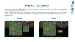 POSSIBILI SOLUZIONI
PRIMA DOPO
UN
TU
RN
ED
Per quanto riguarda la GRAFICA il nostro re-design ha apportato un'unica modifica alla mappa sia
per correggere i font che le icone.
Come vediamo nell’immagine sottostante, abbiamo assegnato al nome dell’utente sia un font che un
cursore diverso, in modo tale da non creare confusione con i nomi delle città o con il cursore di
spostamento.
Figura 10: Mappa originale Figura 11: Mappa dopo il restyling
31
 