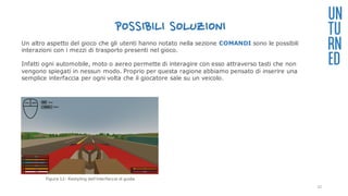 POSSIBILI SOLUZIONI
UN
TU
RN
ED
Un altro aspetto del gioco che gli utenti hanno notato nella sezione COMANDI sono le possibili
interazioni con i mezzi di trasporto presenti nel gioco.
Infatti ogni automobile, moto o aereo permette di interagire con esso attraverso tasti che non
vengono spiegati in nessun modo. Proprio per questa ragione abbiamo pensato di inserire una
semplice interfaccia per ogni volta che il giocatore sale su un veicolo.
Figura 12: Restyling dell’interfaccia di guida
32
 