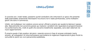 CONCLUSIONI
UN
TU
RN
EDIn accordo con i nostri tester, possiamo quindi concludere che Unturned è un gioco che presenta
delle potenzialità certamente interessanti ma ancora non è stato perfezionato, come moltissimi
giochi che sono in commercio.
Infatti, nel multiplayer non esistono ancora server ufficiali e proprio per questo la latenza è spesso
alta. Naturalmente non avremmo potuto qui risolvere i problemi che riguardano la programmazione
ma confermiamo che, molti di quelli che avevamo inizialmente segnalato, sono stati sistemati nei
nuovi aggiornamenti.
È proprio questo il lato positivo del gioco: essendo ancora in fase di accesso anticipato (early
access), gli sviluppatori di Unturned possono permettersi di migliorare l’esperienza di gioco finchè la
comunità di utenti non ne è pienamente soddisfatta.
33
 