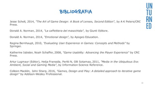 BIBLIOGRAFIA
UN
TU
RN
ED
Jesse Schell, 2014, "The Art of Game Design: A Book of Lenses, Second Edition", by A K Peters/CRC
Press.
Donald A. Norman, 2014, "La caffettiera del masochista", by Giunti Editore.
Donald A. Norman, 2014, "Emotional design", by Apogeo Education.
Regina Bernhaupt, 2010, "Evaluating User Experience in Games: Concepts and Methods" by
Springer.
Katherine Isbister, Noah Schaffer, 2008, "Game Usability: Advancing the Player Experience" by CRC
Press.
Artur Lugmayr (Editor), Helja Franssila, Pertti N, Olli Sotamaa, 2011, "Media in the Ubiquitous Era:
Ambient, Social and Gaming Media", by Information Science Reference.
Colleen Macklin, John Sharp, 2016, "Games, Design and Play: A detailed approach to iterative game
design" by Addison-Wesley Professional.
35
 