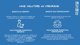 COME VALUTARE UN VIDEOGAME
BASATO SU ESPERTI
Richiede almeno un esperto di usabilità per
revisionare alcuni aspetti di un sistema.
VALUTAZIONE EURISTICA
ESPERTA
Esamina un progetto per vedere se si attiene ad
una serie di principi o euristiche di buon design,
individuando i problemi di usabilità e
proponendo soluzioni al fine di migliorarne
l’efficacia, l’efficienza e la soddisfazione
dell’utente.
BASATO SUI PARTECIPANTI
Richiede il reclutamento di persone che
utilizzino il sistema.
VALUTAZIONE EURISTICA
PARTECIPATA
Il procedimento è analogo a quello della
valutazione esperta ma vengono coinvolti i
partecipanti come esperti dell’ambiente di lavoro
accanto agli esperti di usabilità.	
UN
TU
RN
ED
6
 