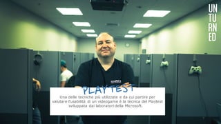 UN
TU
RN
ED
Una delle tecniche più utilizzate e da cui partire per
valutare l'usabilità di un videogame è la tecnica del Playtest
sviluppata dai laboratori della Microsoft.  
7
 