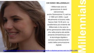 BLOCKCHAIN
CHI SONO I MILLENNIALS?
I Millennials sono la
generazione di utenti
(denominata
anche Generazione Y) nati tra
il 1980 ed il 2000, i quali
attualmente si trovano nella
fascia d’età 15-35 anni. La
caratteristica più evidente dei
Millennials è che sono la
prima generazione della storia
che nella propria età adulta
presenta dimestichezza con
la tecnologia digitale e
conosce spontaneamente i
codici della comunicazione
digitale
https://www.tsw.it/journal/marketing/millennials-2018-caratteristiche-evoluzione-persone-nate-tra-1980-e-1995/
 