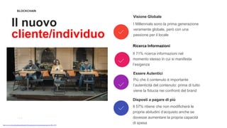 BLOCKCHAIN
Il nuovo
cliente/individuo
Visione Globale
I Millennials sono la prima generazione
veramente globale, però con una
passione per il locale
Ricerca Informazioni
Il 71% ricerca informazioni nel
momento stesso in cui si manifesta
l’esigenza
Essere Autentici
Più che il contenuto è importante
l’autenticità del contenuto: prima di tutto
viene la fiducia nei confronti del brand
Disposti a pagare di più
Il 57% ritiene che non modificherà le
proprie abitudini d’acquisto anche se
dovesse aumentare la propria capacità
di spesahttps://www.tsw.it/journal/marketing/millennials-2018-caratteristiche-evoluzione-persone-nate-tra-1980-e-1995/
 