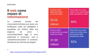 BLOCKCHAIN
Il web come
mezzo di
informazione
La customer journey del
consumatore/individuo può avere una
profilazione molto più dettagliata e
soprattutto più ricettiva delle sue
esigenze ed umori. I
consumatori/clienti oggi si sono
trasformati in “prosumer”, cioè in
“produttori/consumatori” di contenuti,
diventando più informati ed esigenti.
35.00
milioni
Numero totale
degli utenti attivi
sui social media
Utenti attivi sui social
media come percentuale
della popolazione totale
59%
Numero totale
di utenti attivi sui social
media da mobile
31.00
milioni
Utenti attivi sui social
media da mobile come
percentuale della
popolazione totale
52%
https://wearesocial.com/it/blog/2019/01/digital-in-2019
 