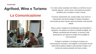 BLOCKCHAIN
Agrifood, Wine e Turismo
La Comunicazione
È un dato oramai assodato che l’Italia è un territorio ricco di
aziende agricole - anche minori- che producono prodotti
eccellenti che ci invidiano in tutto il mondo.
È emerso chiaramente che, queste realtà, sono ricche di
informazioni che hanno bisogno di essere veicolate e
comunicate per dare il giusto valore al prodotto e alle aziende
stesse.
Nasce, quindi, l’esigenza di sensibilizzare gli imprenditori e
agricoltori, che spesso non hanno competenze digitali, ad
affidarsi a professionisti del settore, ai consorzi e alle
associazione, per esporre al meglio il loro progetto di
comunicazione.
Il target è cambiato e c’è bisogno di creare una
comunicazione innovativa, coinvolgente e omnichanel che dia
valore alle eccellenze italiane e alle aziende in Italia e nel
mondo per essere percepite nel modo corretto.
 