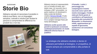 BLOCKCHAIN
Storie Bio
La strategia che abbiamo studiato e deciso di
utilizzare permetterà al biologico, in prospettiva, di
essere sempre più comprensibile e alla portata di
tutti.
Abbiamo deciso di rappresentarlo
con un fumetto al mese, per i
dodici mesi. Un racconto che si
sviluppa a 360° sul prodotto. La
parte creativa e di storyboard è
stata curata dal direttore
creativo Simone Stricelli. Il tutto
sotto la supervisione di Simona
Riccio project manager Kaos per
l’area del biologico.
Abbiamo scelto questo stile
perché si potessero avvicinare
contemporaneamente e in modo
differente diverse fasce di
pubblico
Il fumetto, i colori, i
personaggi che
compongono il nostro
racconto sono i perni del
nostro messaggio. Il tutto è
stato più facile grazie al
contributo e all’esperienza
lavorativa dei consulenti di
Bioqualità. Le illustrazioni,
infatti, rappresentano gli
aspetti di agronomia,
zootecnica e di consulenza
biologica.
Abbiamo cercato di raccontare il prodotto in
tutta la sua filiera, con un linguaggio
semplice, colorato e intuitivo per aiutare le
persone a comprendere le differenze tra
prodotti bio e non bio.
 