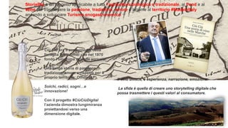 Ciù Ciù era il soprannome della
famiglia Bartolomei che nel 1970
fondò l’omonima azienda agricola.
Una lunga storia di passione,
tradizione, amore e rispetto per il
proprio territorio: Offida (AP).
Solchi, radici, sogni…e
innovazione!
Con il progetto #CiùCiùDigital
l’azienda dimostra lungimiranza
proiettandosi verso una
dimensione digitale.
Il vino unisce, è esperienza, narrazione, emozione.
La sfida è quella di creare uno storytelling digitale che
possa trasmettere i questi valori al consumatore.
StorieBio è un progetto applicabile a tutta l’agricoltura biologica e tradizionale, al Food e al
Wine per trasmettere la passione, tradizione, amore e legame al territorio #MadeinItaly
andando a sviluppare Turismo enogastronomico
 