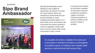 BLOCKCHAIN
Sipo Brand
Ambassador
Un progetto innovativo e digitale che nasce per
comunicare in maniera innovativa e coinvolgente,
la qualità la storia, le tradizioni ed il rispetto delle
persone e dell’ambiente dell’azienda Sipo
Sipo Brand Ambassador nasce
dall’idea di voler cogliere le
opportunità e la potenza che il web
ed i social network offrono per
veicolare più velocemente ed a più
persone possibili, le nostre
eccellenze produttive italiane. È un
dato di fatto che le conversazioni dei
consumatori per quanto riguarda la
ricerca di ingredienti, ricette, piatti
pronti, vino ed il nostro made in italy
riconosciuto in tutto il mondo.
Le persone sono sempre
più informate e assetate
di informazioni riguardo i
prodotti che acquistano,
vogliono conoscere
l’azienda produttrice, le
persone, la filiera e tutto
quanto c’è dietro il
prodotto.
 