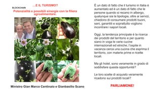 BLOCKCHAIN
…E IL TURISMO?
Potenzialità e possibili sinergie con la filiera
agroalimentare.
È un dato di fatto che il turismo in Italia è
aumentato ed è un dato di fatto che le
persone quando si recano in albergo,
qualunque sia la tipologia, oltre ai servizi,
chiedono di consumare prodotti buoni,
sani, garantiti e soprattutto vogliono
incontrare i sapori locali.
Oggi, la tendenza principale è la ricerca
dei prodotti del territorio e per quanto
siano in voga le varie cucine
internazionali ed etniche, l’ospite in
vacanza cerca una cucina che esprima il
territorio, con materie prime e ricette
locali.
Ma gli hotel, sono veramente in grado di
soddisfare questa opportunità?
Le loro scelte di acquisto veramente
ricadono sui prodotti locali?
PARLIAMONE!Ministro Gian Marco Centinaio e Gianbasilio Scano
 