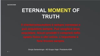 ETERNAL MOMENT OF
TRUTH
Il cliente/consumatore è sempre connesso e
può acquistare sempre. Può scegliere dove
acquistare. Alcuni prodotti li comprerà nello
spazio fisico e altri online. L’importante è
farsi trovare sempre.
BLOCKCHAIN
Giorgio Santambrogio - AD Gruppo Vègè / Presidente ADM
 