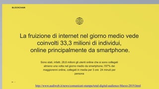 La fruizione di internet nel giorno medio vede
coinvolti 33,3 milioni di individui,
online principalmente da smartphone.
Sono stati, infatti, 28,6 milioni gli utenti online che si sono collegati
almeno una volta nel giorno medio da smartphone, l’87% dei
maggiorenni online, collegati in media per 3 ore 24 minuti per
persona
BLOCKCHAIN
http://www.audiweb.it/news/comunicati-stampa/total-digital-audience-Marzo-2019.html
 