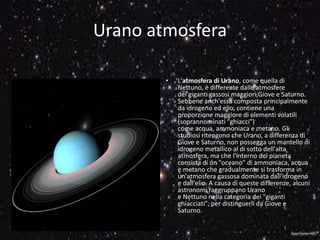 Urano atmosfera
• L'atmosfera di Urano, come quella di
Nettuno, è differente dalle atmosfere
dei giganti gassosi maggiori,Giove e Saturno.
Sebbene anch'essa composta principalmente
da idrogeno ed elio, contiene una
proporzione maggiore di elementi volatili
(soprannominati "ghiacci")
come acqua, ammoniaca e metano. Gli
studiosi ritengono che Urano, a differenza di
Giove e Saturno, non possegga un mantello di
idrogeno metallico al di sotto dell'alta
atmosfera, ma che l'interno del pianeta
consista di un "oceano" di ammoniaca, acqua
e metano che gradualmente si trasforma in
un'atmosfera gassosa dominata dall'idrogeno
e dall'elio. A causa di queste differenze, alcuni
astronomi raggruppano Urano
e Nettuno nella categoria dei "giganti
ghiacciati", per distinguerli da Giove e
Saturno.
 