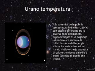 Urano temperatura
• Alla sommità delle nubi la
temperatura è di circa -220 °C
con piccole differenze tra le
diverse zone del pianeta,
probabilmente esso possiede
un particolare sistema di
ridistribuzione dell'energia
solare. Le varie misurazioni
hanno rivelato che la quantità
di calore che riceve dal sole è
quasi la stessa di quella che
irradia.
 