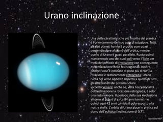 Urano inclinazione
• Una delle caratteristiche più insolite del pianeta
è l'orientamento del suo asse di rotazione. Tutti
gli altri pianeti hanno il proprio asse quasi
perpendicolare al piano dell'orbita, mentre
quello di Urano è quasi parallelo. Ruota quindi
mantenendo uno dei suoi poli verso il Sole per
metà del periodo di rivoluzione con conseguente
estremizzazione delle fasi stagionali. Inoltre,
poiché l'asse è inclinato di poco più di 90°, la
rotazione è tecnicamente retrograda: Urano
ruota nel verso opposto rispetto a quello di tutti
gli altri pianeti del sistema solare
(eccetto Venere) anche se, vista l'eccezionalità
dell'inclinazione la rotazione retrograda, è solo
una nota minore. Il periodo della sua rivoluzione
attorno al Sole è di circa 84 anni terrestri e
quindi ogni 42 anni cambia il polo esposto alla
nostra stella. L'orbita di Urano giace in pratica sul
piano dell'eclittica (inclinazione di 0,7°).
 